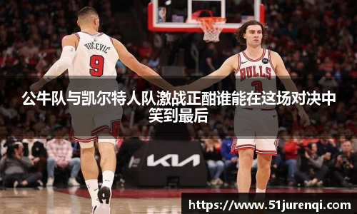 公牛队与凯尔特人队激战正酣谁能在这场对决中笑到最后