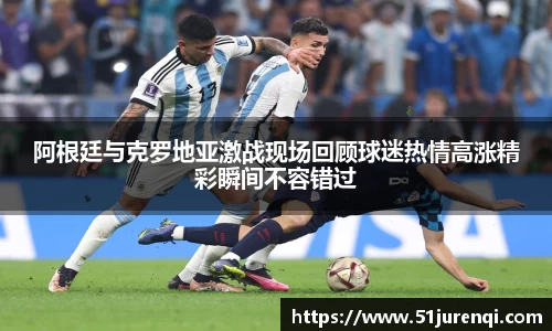 阿根廷与克罗地亚激战现场回顾球迷热情高涨精彩瞬间不容错过
