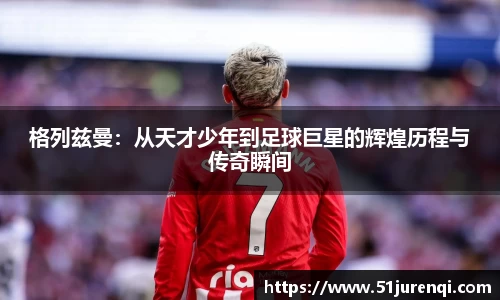 格列兹曼：从天才少年到足球巨星的辉煌历程与传奇瞬间